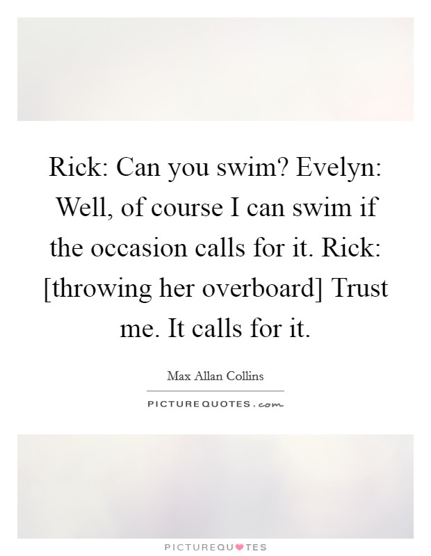 Rick: Can you swim? Evelyn: Well, of course I can swim if the occasion calls for it. Rick: [throwing her overboard] Trust me. It calls for it Picture Quote #1