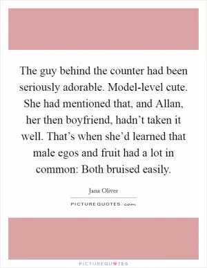 The guy behind the counter had been seriously adorable. Model-level cute. She had mentioned that, and Allan, her then boyfriend, hadn’t taken it well. That’s when she’d learned that male egos and fruit had a lot in common: Both bruised easily Picture Quote #1