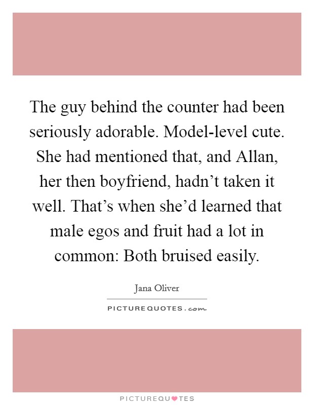 The guy behind the counter had been seriously adorable. Model-level cute. She had mentioned that, and Allan, her then boyfriend, hadn't taken it well. That's when she'd learned that male egos and fruit had a lot in common: Both bruised easily Picture Quote #1
