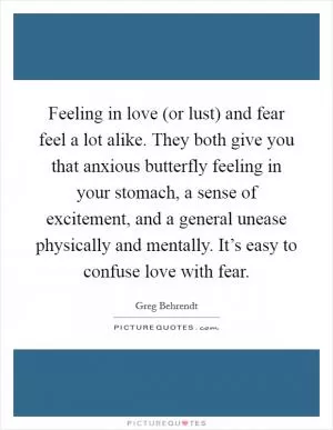 Feeling in love (or lust) and fear feel a lot alike. They both give you that anxious butterfly feeling in your stomach, a sense of excitement, and a general unease physically and mentally. It’s easy to confuse love with fear Picture Quote #1