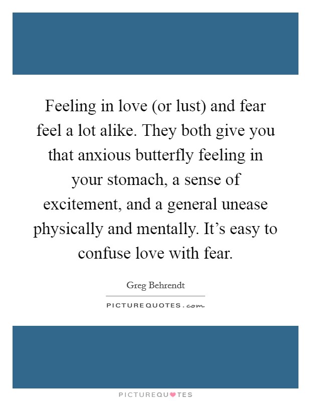 Feeling in love (or lust) and fear feel a lot alike. They both give you that anxious butterfly feeling in your stomach, a sense of excitement, and a general unease physically and mentally. It's easy to confuse love with fear Picture Quote #1