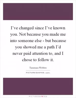 I’ve changed since I’ve known you. Not because you made me into someone else - but because you showed me a path I’d never paid attention to, and I chose to follow it Picture Quote #1