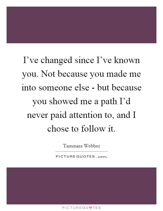 I've changed since I've known you. Not because you made me into someone else - but because you showed me a path I'd never paid attention to, and I chose to follow it Picture Quote #1