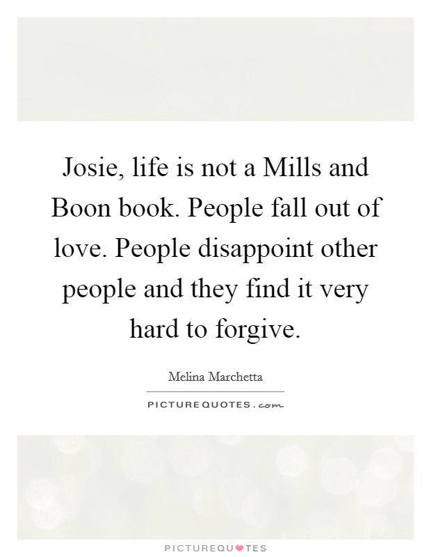 Josie, life is not a Mills and Boon book. People fall out of love. People disappoint other people and they find it very hard to forgive Picture Quote #1
