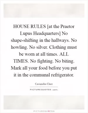 HOUSE RULES [at the Praetor Lupus Headquarters] No shape-shifting in the hallways. No howling. No silver. Clothing must be worn at all times. ALL TIMES. No fighting. No biting. Mark all your food before you put it in the communal refrigerator Picture Quote #1