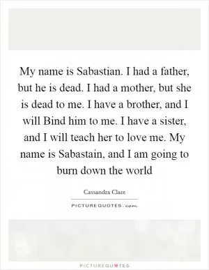 My name is Sabastian. I had a father, but he is dead. I had a mother, but she is dead to me. I have a brother, and I will Bind him to me. I have a sister, and I will teach her to love me. My name is Sabastain, and I am going to burn down the world Picture Quote #1