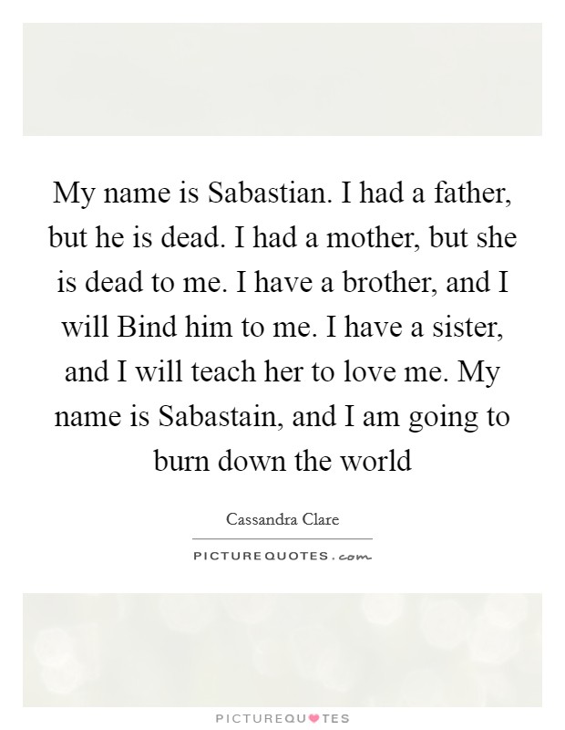 My name is Sabastian. I had a father, but he is dead. I had a mother, but she is dead to me. I have a brother, and I will Bind him to me. I have a sister, and I will teach her to love me. My name is Sabastain, and I am going to burn down the world Picture Quote #1