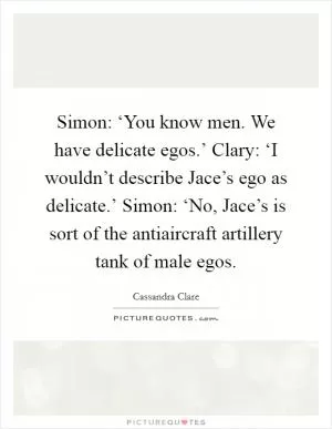 Simon: ‘You know men. We have delicate egos.’ Clary: ‘I wouldn’t describe Jace’s ego as delicate.’ Simon: ‘No, Jace’s is sort of the antiaircraft artillery tank of male egos Picture Quote #1