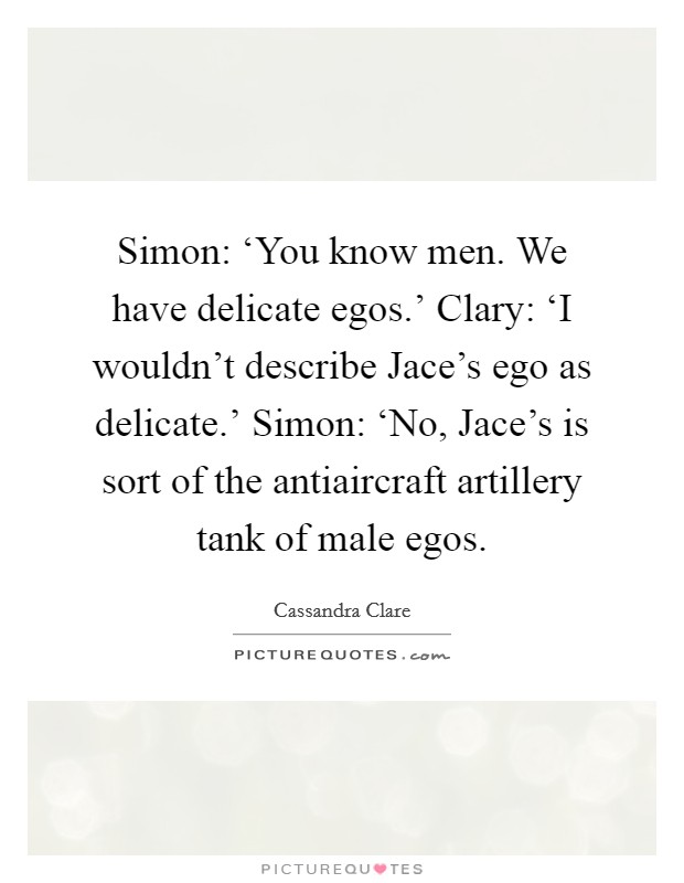 Simon: ‘You know men. We have delicate egos.' Clary: ‘I wouldn't describe Jace's ego as delicate.' Simon: ‘No, Jace's is sort of the antiaircraft artillery tank of male egos Picture Quote #1