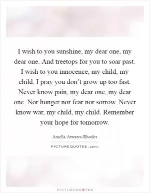 I wish to you sunshine, my dear one, my dear one. And treetops for you to soar past. I wish to you innocence, my child, my child. I pray you don’t grow up too fast. Never know pain, my dear one, my dear one. Nor hunger nor fear nor sorrow. Never know war, my child, my child. Remember your hope for tomorrow Picture Quote #1