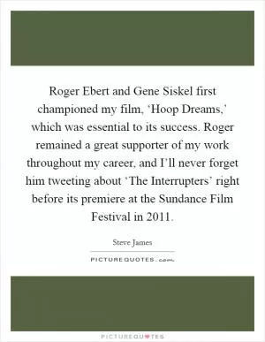Roger Ebert and Gene Siskel first championed my film, ‘Hoop Dreams,’ which was essential to its success. Roger remained a great supporter of my work throughout my career, and I’ll never forget him tweeting about ‘The Interrupters’ right before its premiere at the Sundance Film Festival in 2011 Picture Quote #1
