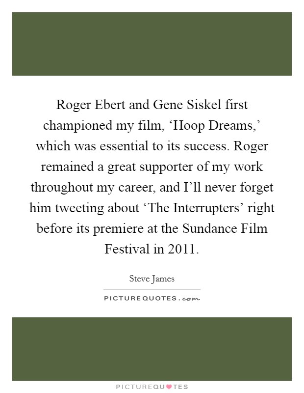 Roger Ebert and Gene Siskel first championed my film, ‘Hoop Dreams,' which was essential to its success. Roger remained a great supporter of my work throughout my career, and I'll never forget him tweeting about ‘The Interrupters' right before its premiere at the Sundance Film Festival in 2011 Picture Quote #1