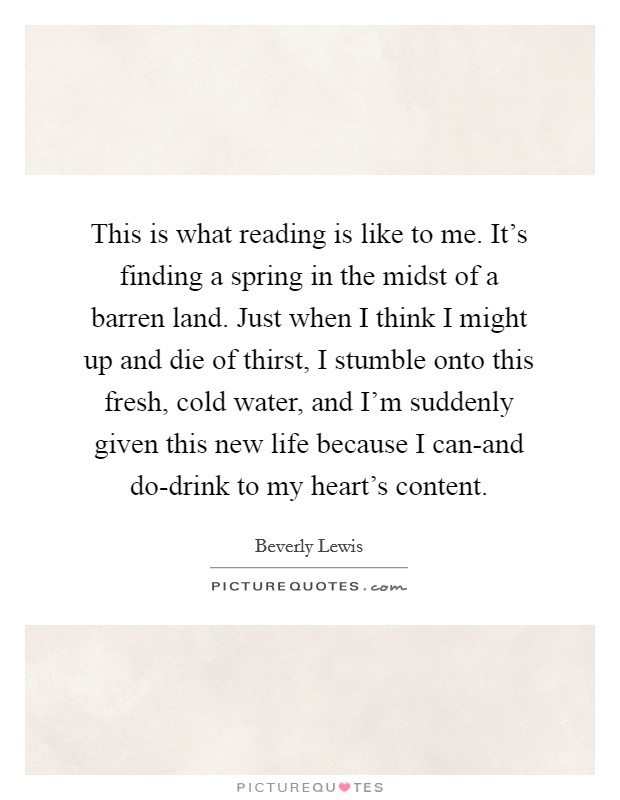This is what reading is like to me. It's finding a spring in the midst of a barren land. Just when I think I might up and die of thirst, I stumble onto this fresh, cold water, and I'm suddenly given this new life because I can-and do-drink to my heart's content Picture Quote #1