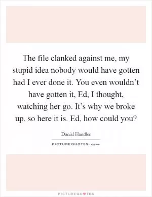 The file clanked against me, my stupid idea nobody would have gotten had I ever done it. You even wouldn’t have gotten it, Ed, I thought, watching her go. It’s why we broke up, so here it is. Ed, how could you? Picture Quote #1