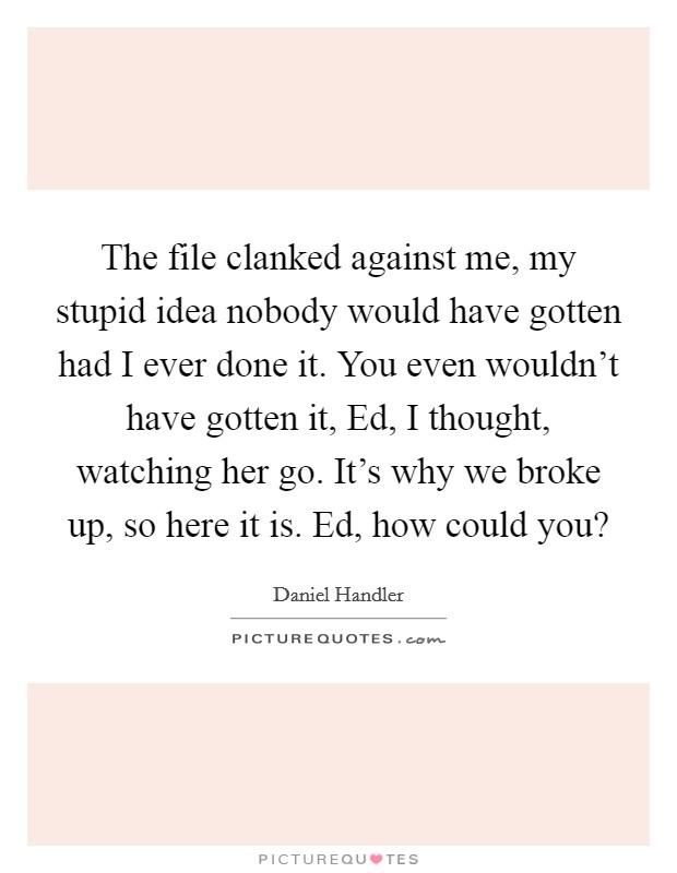 The file clanked against me, my stupid idea nobody would have gotten had I ever done it. You even wouldn't have gotten it, Ed, I thought, watching her go. It's why we broke up, so here it is. Ed, how could you? Picture Quote #1