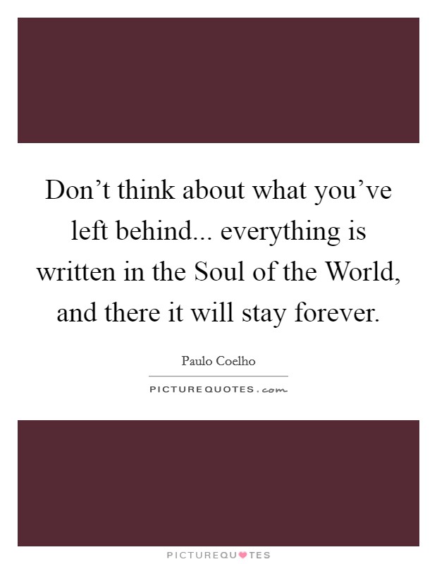 Don't think about what you've left behind... everything is written in the Soul of the World, and there it will stay forever Picture Quote #1