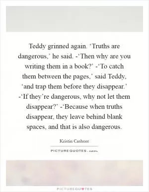 Teddy grinned again. ‘Truths are dangerous,’ he said. -‘Then why are you writing them in a book?’ -‘To catch them between the pages,’ said Teddy, ‘and trap them before they disappear.’ -‘If they’re dangerous, why not let them disappear?’ -‘Because when truths disappear, they leave behind blank spaces, and that is also dangerous Picture Quote #1
