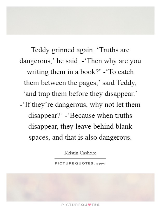 Teddy grinned again. ‘Truths are dangerous,' he said. -‘Then why are you writing them in a book?' -‘To catch them between the pages,' said Teddy, ‘and trap them before they disappear.' -‘If they're dangerous, why not let them disappear?' -‘Because when truths disappear, they leave behind blank spaces, and that is also dangerous Picture Quote #1