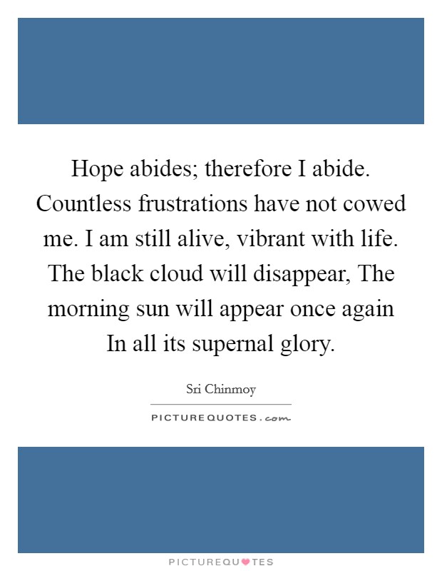 Hope abides; therefore I abide. Countless frustrations have not cowed me. I am still alive, vibrant with life. The black cloud will disappear, The morning sun will appear once again In all its supernal glory Picture Quote #1