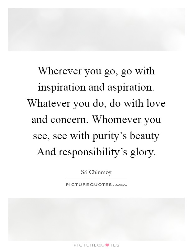 Wherever you go, go with inspiration and aspiration. Whatever you do, do with love and concern. Whomever you see, see with purity's beauty And responsibility's glory Picture Quote #1