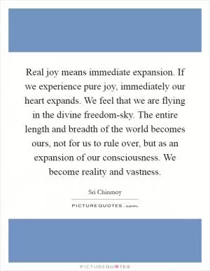 Real joy means immediate expansion. If we experience pure joy, immediately our heart expands. We feel that we are flying in the divine freedom-sky. The entire length and breadth of the world becomes ours, not for us to rule over, but as an expansion of our consciousness. We become reality and vastness Picture Quote #1