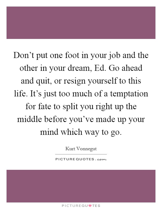 Don't put one foot in your job and the other in your dream, Ed. Go ahead and quit, or resign yourself to this life. It's just too much of a temptation for fate to split you right up the middle before you've made up your mind which way to go Picture Quote #1