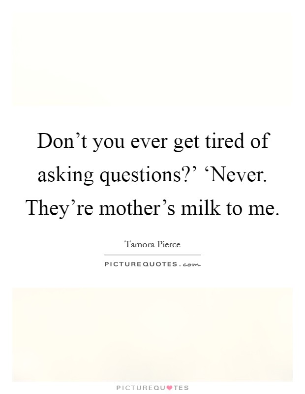Don't you ever get tired of asking questions?' ‘Never. They're mother's milk to me Picture Quote #1