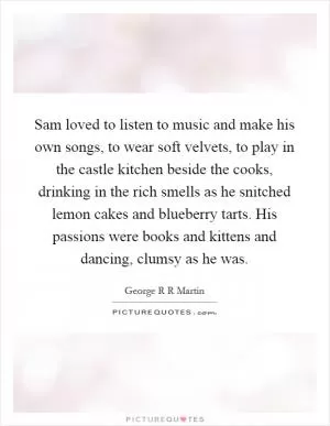 Sam loved to listen to music and make his own songs, to wear soft velvets, to play in the castle kitchen beside the cooks, drinking in the rich smells as he snitched lemon cakes and blueberry tarts. His passions were books and kittens and dancing, clumsy as he was Picture Quote #1