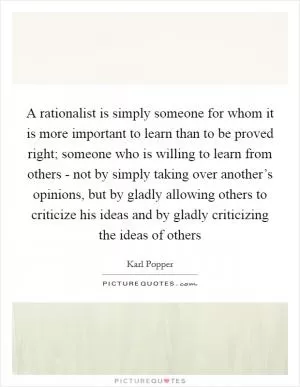 A rationalist is simply someone for whom it is more important to learn than to be proved right; someone who is willing to learn from others - not by simply taking over another’s opinions, but by gladly allowing others to criticize his ideas and by gladly criticizing the ideas of others Picture Quote #1
