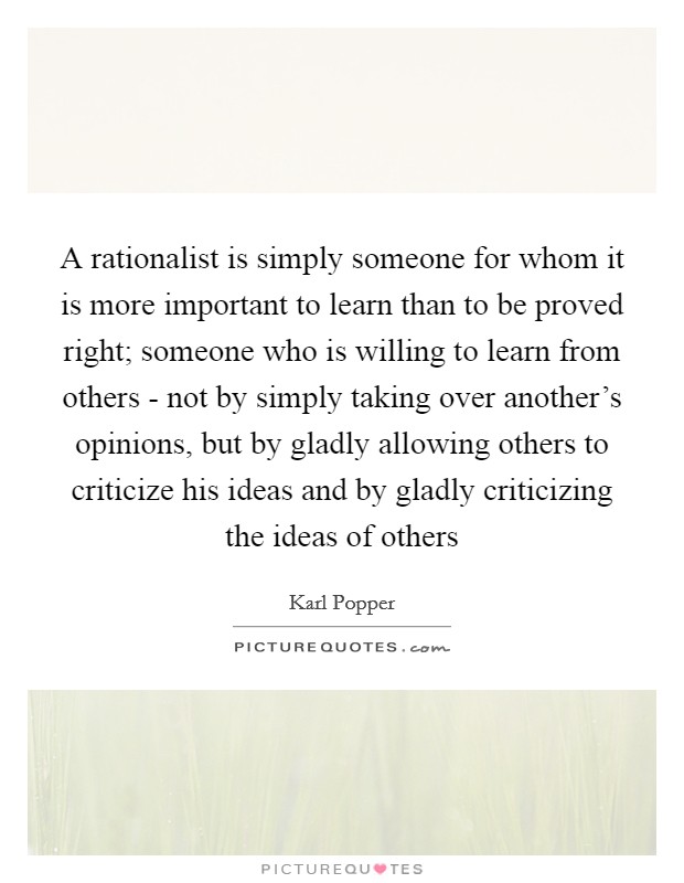A rationalist is simply someone for whom it is more important to learn than to be proved right; someone who is willing to learn from others - not by simply taking over another's opinions, but by gladly allowing others to criticize his ideas and by gladly criticizing the ideas of others Picture Quote #1