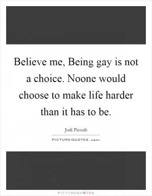 Believe me, Being gay is not a choice. Noone would choose to make life harder than it has to be Picture Quote #1