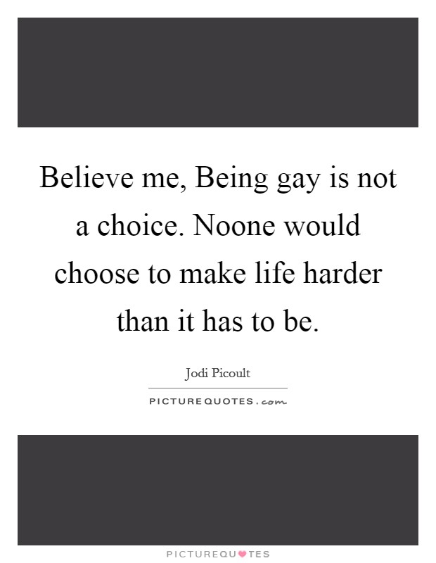 Believe me, Being gay is not a choice. Noone would choose to make life harder than it has to be Picture Quote #1
