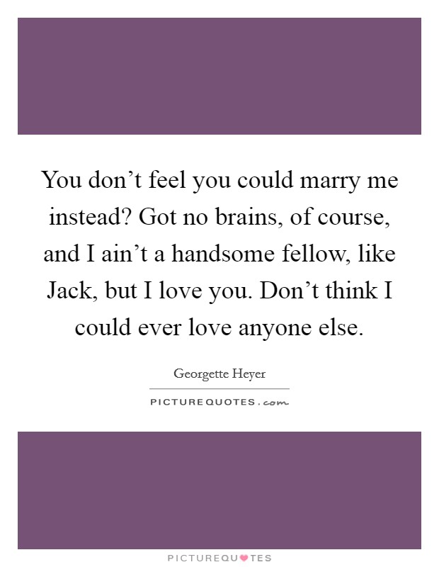 You don't feel you could marry me instead? Got no brains, of course, and I ain't a handsome fellow, like Jack, but I love you. Don't think I could ever love anyone else Picture Quote #1