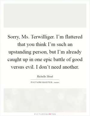 Sorry, Ms. Terwilliger. I’m flattered that you think I’m such an upstanding person, but I’m already caught up in one epic battle of good versus evil. I don’t need another Picture Quote #1