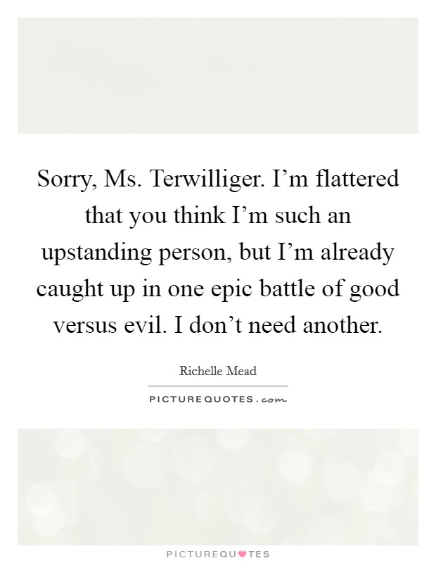 Sorry, Ms. Terwilliger. I'm flattered that you think I'm such an upstanding person, but I'm already caught up in one epic battle of good versus evil. I don't need another Picture Quote #1
