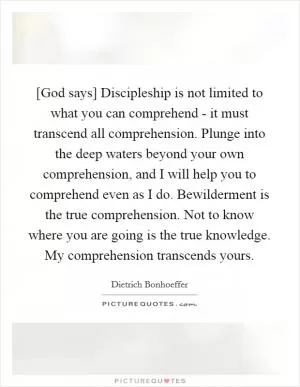 [God says] Discipleship is not limited to what you can comprehend - it must transcend all comprehension. Plunge into the deep waters beyond your own comprehension, and I will help you to comprehend even as I do. Bewilderment is the true comprehension. Not to know where you are going is the true knowledge. My comprehension transcends yours Picture Quote #1