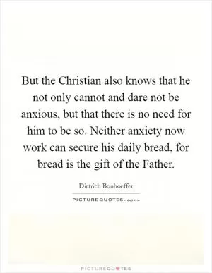 But the Christian also knows that he not only cannot and dare not be anxious, but that there is no need for him to be so. Neither anxiety now work can secure his daily bread, for bread is the gift of the Father Picture Quote #1
