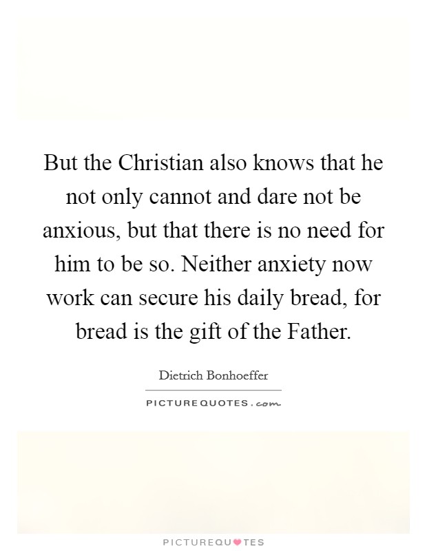But the Christian also knows that he not only cannot and dare not be anxious, but that there is no need for him to be so. Neither anxiety now work can secure his daily bread, for bread is the gift of the Father Picture Quote #1