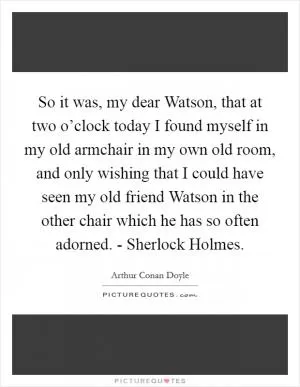 So it was, my dear Watson, that at two o’clock today I found myself in my old armchair in my own old room, and only wishing that I could have seen my old friend Watson in the other chair which he has so often adorned. - Sherlock Holmes Picture Quote #1