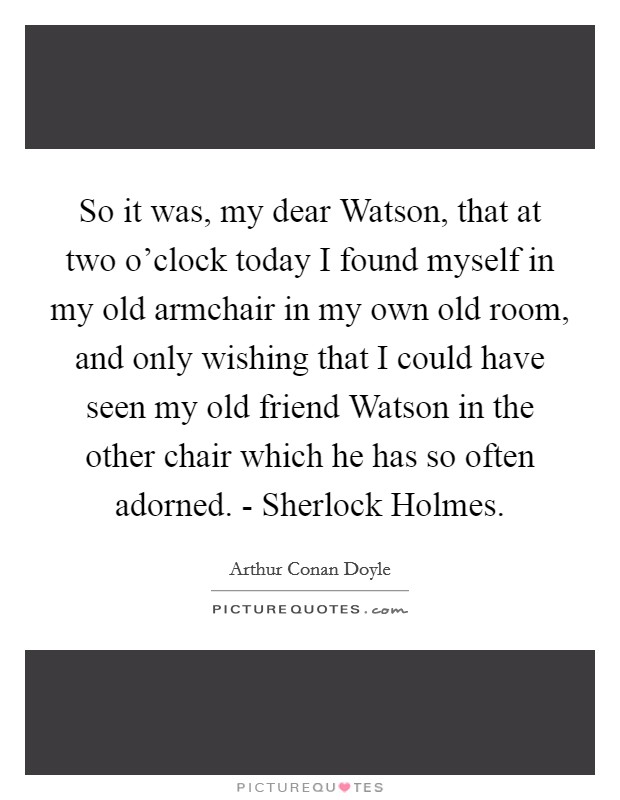 So it was, my dear Watson, that at two o'clock today I found myself in my old armchair in my own old room, and only wishing that I could have seen my old friend Watson in the other chair which he has so often adorned. - Sherlock Holmes Picture Quote #1