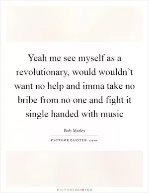 Yeah me see myself as a revolutionary, would wouldn’t want no help and imma take no bribe from no one and fight it single handed with music Picture Quote #1