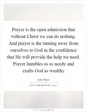 Prayer is the open admission that without Christ we can do nothing. And prayer is the turning away from ourselves to God in the confidence that He will provide the help we need. Prayer humbles us as needy and exalts God as wealthy Picture Quote #1