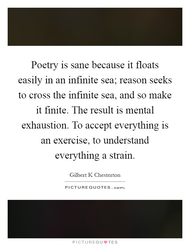 Poetry is sane because it floats easily in an infinite sea; reason seeks to cross the infinite sea, and so make it finite. The result is mental exhaustion. To accept everything is an exercise, to understand everything a strain Picture Quote #1