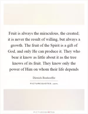 Fruit is always the miraculous, the created; it is never the result of willing, but always a growth. The fruit of the Spirit is a gift of God, and only He can produce it. They who bear it know as little about it as the tree knows of its fruit. They know only the power of Him on whom their life depends Picture Quote #1