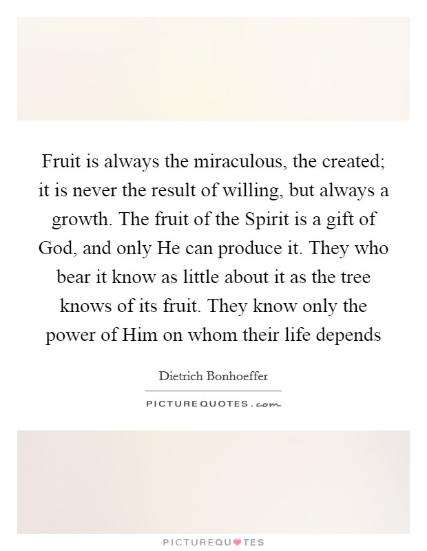 Fruit is always the miraculous, the created; it is never the result of willing, but always a growth. The fruit of the Spirit is a gift of God, and only He can produce it. They who bear it know as little about it as the tree knows of its fruit. They know only the power of Him on whom their life depends Picture Quote #1