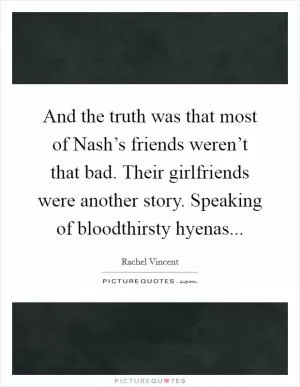 And the truth was that most of Nash’s friends weren’t that bad. Their girlfriends were another story. Speaking of bloodthirsty hyenas Picture Quote #1