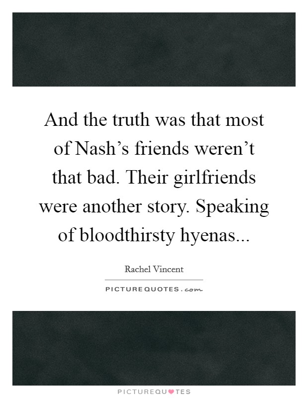 And the truth was that most of Nash's friends weren't that bad. Their girlfriends were another story. Speaking of bloodthirsty hyenas Picture Quote #1