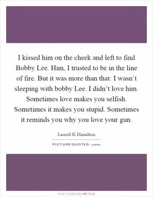 I kissed him on the cheek and left to find Bobby Lee. Him, I trusted to be in the line of fire. But it was more than that: I wasn’t sleeping with bobby Lee. I didn’t love him. Sometimes love makes you selfish. Sometimes it makes you stupid. Sometimes it reminds you why you love your gun Picture Quote #1