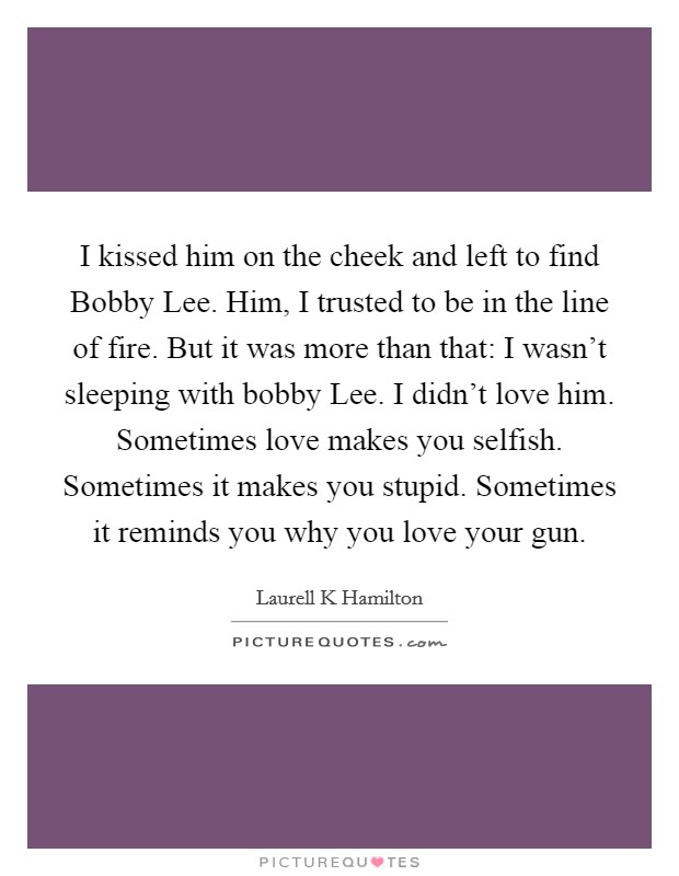 I kissed him on the cheek and left to find Bobby Lee. Him, I trusted to be in the line of fire. But it was more than that: I wasn't sleeping with bobby Lee. I didn't love him. Sometimes love makes you selfish. Sometimes it makes you stupid. Sometimes it reminds you why you love your gun Picture Quote #1