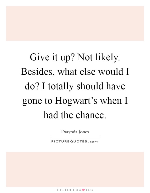 Give it up? Not likely. Besides, what else would I do? I totally should have gone to Hogwart's when I had the chance Picture Quote #1